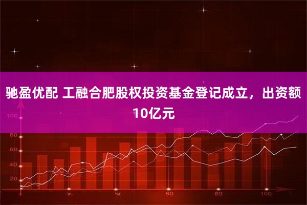 驰盈优配 工融合肥股权投资基金登记成立，出资额10亿元