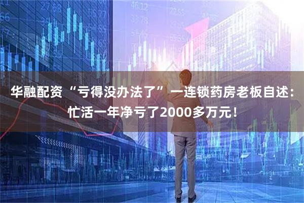 华融配资 “亏得没办法了” 一连锁药房老板自述：忙活一年净亏了2000多万元！