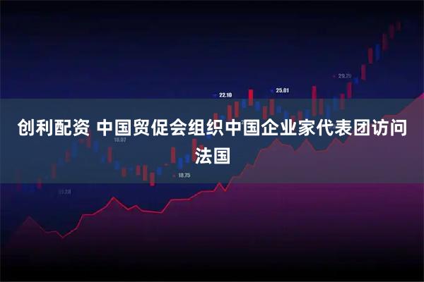 创利配资 中国贸促会组织中国企业家代表团访问法国