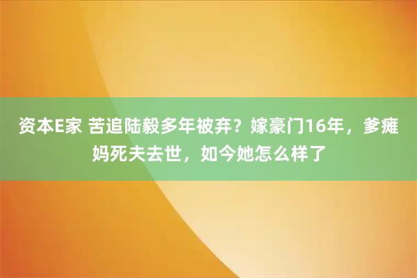资本E家 苦追陆毅多年被弃？嫁豪门16年，爹瘫妈死夫去世，如今她怎么样了