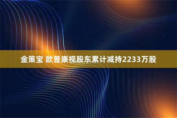 金策宝 欧普康视股东累计减持2233万股