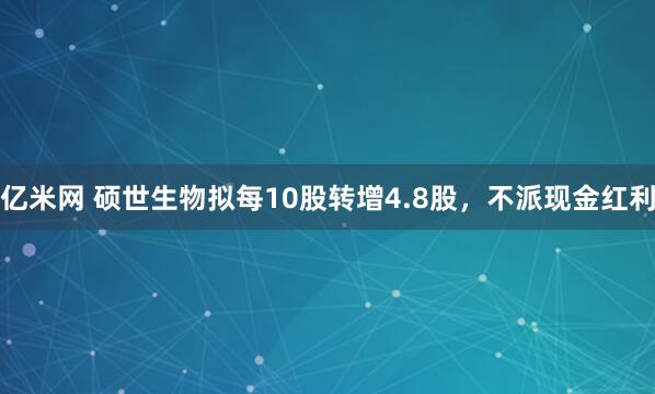 亿米网 硕世生物拟每10股转增4.8股，不派现金红利