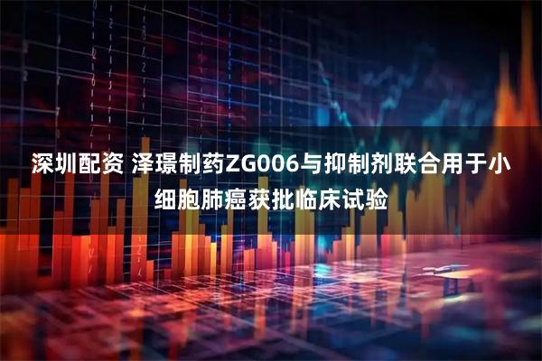 深圳配资 泽璟制药ZG006与抑制剂联合用于小细胞肺癌获批临床试验