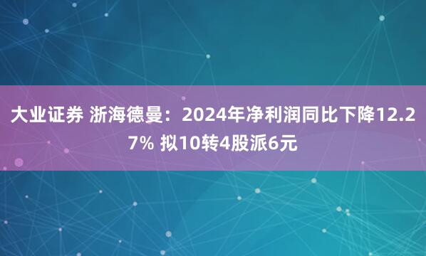 大业证券 浙海德曼：2024年净利润同比下降12.27% 拟10转4股派6元