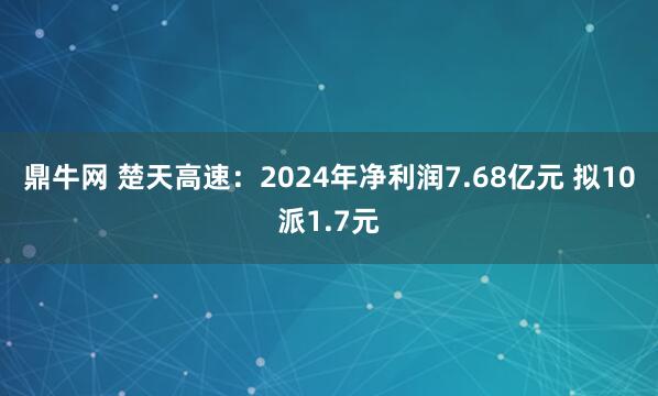 鼎牛网 楚天高速：2024年净利润7.68亿元 拟10派1.7元