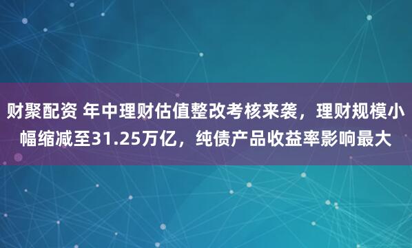 财聚配资 年中理财估值整改考核来袭，理财规模小幅缩减至31.25万亿，纯债产品收益率影响最大