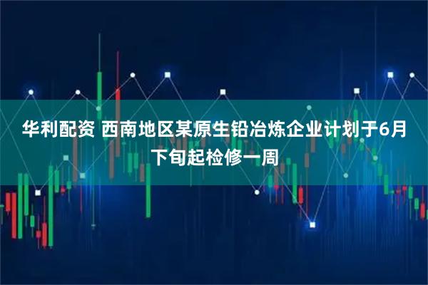 华利配资 西南地区某原生铅冶炼企业计划于6月下旬起检修一周