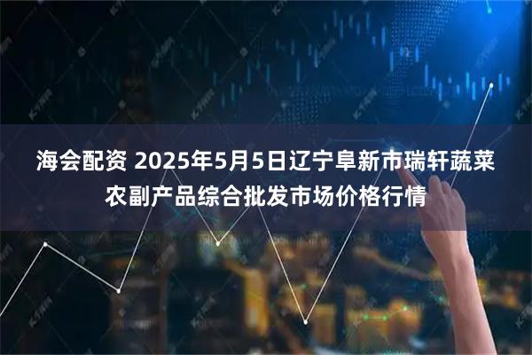 海会配资 2025年5月5日辽宁阜新市瑞轩蔬菜农副产品综合批发市场价格行情