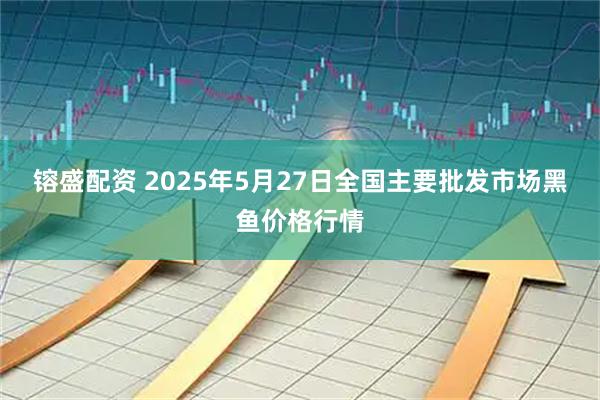 镕盛配资 2025年5月27日全国主要批发市场黑鱼价格行情