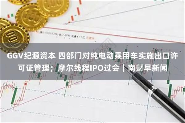 GGV纪源资本 四部门对纯电动乘用车实施出口许可证管理；摩尔线程IPO过会｜南财早新闻