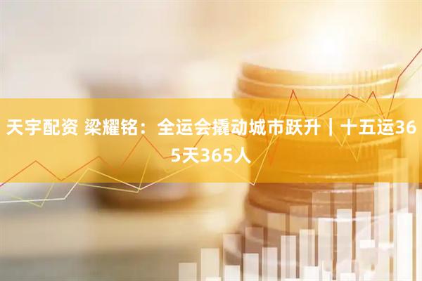 天宇配资 梁耀铭：全运会撬动城市跃升｜十五运365天365人