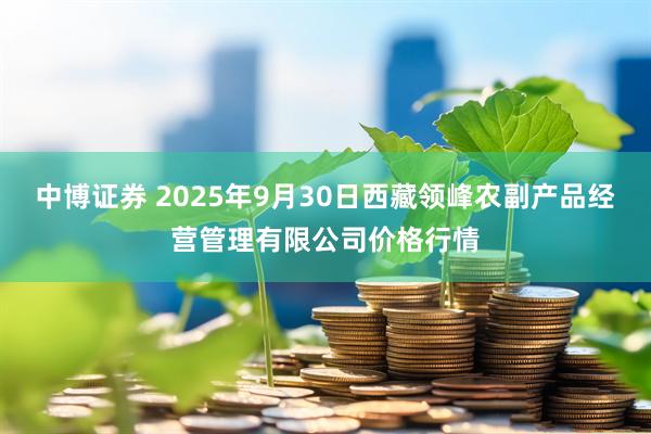 中博证券 2025年9月30日西藏领峰农副产品经营管理有限公司价格行情