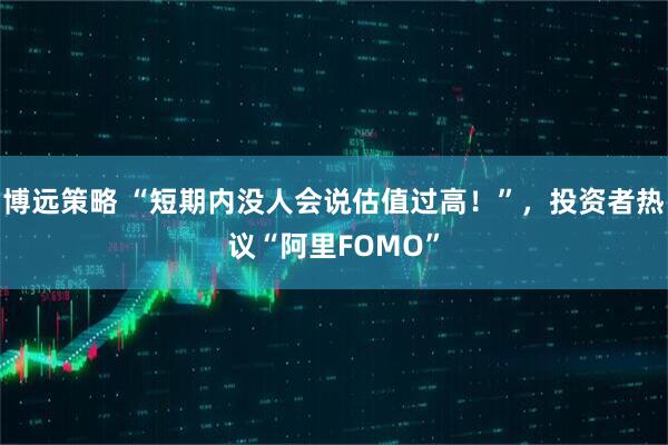 博远策略 “短期内没人会说估值过高！”，投资者热议“阿里FOMO”