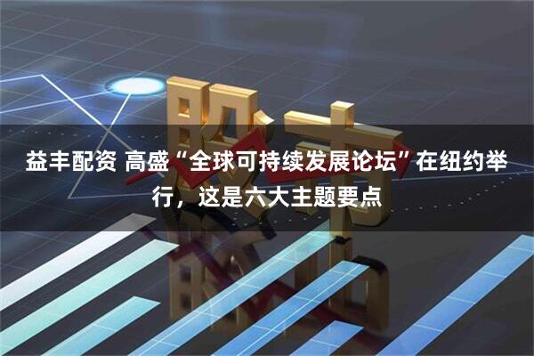 益丰配资 高盛“全球可持续发展论坛”在纽约举行，这是六大主题要点