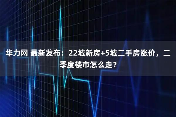 华力网 最新发布：22城新房+5城二手房涨价，二季度楼市怎么走？