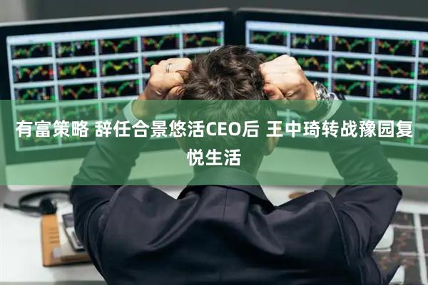 有富策略 辞任合景悠活CEO后 王中琦转战豫园复悦生活