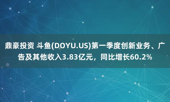鼎豪投资 斗鱼(DOYU.US)第一季度创新业务、广告及其他收入3.83亿元，同比增长60.2%