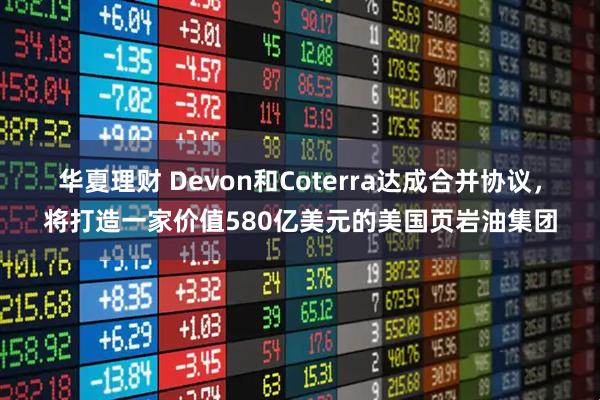 华夏理财 Devon和Coterra达成合并协议，将打造一家价值580亿美元的美国页岩油集团