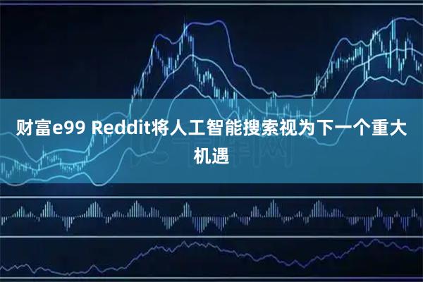 财富e99 Reddit将人工智能搜索视为下一个重大机遇