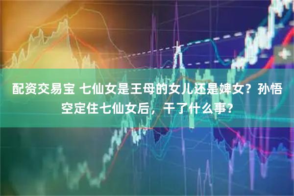 配资交易宝 七仙女是王母的女儿还是婢女？孙悟空定住七仙女后，干了什么事？