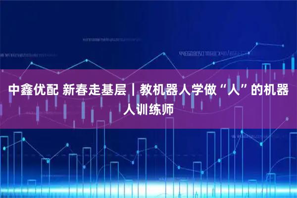 中鑫优配 新春走基层｜教机器人学做“人”的机器人训练师