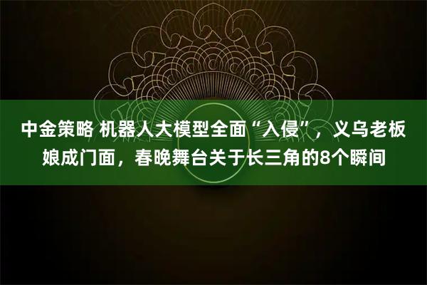 中金策略 机器人大模型全面“入侵”，义乌老板娘成门面，春晚舞台关于长三角的8个瞬间