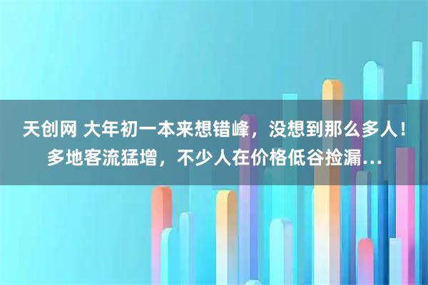 天创网 大年初一本来想错峰，没想到那么多人！多地客流猛增，不少人在价格低谷捡漏…