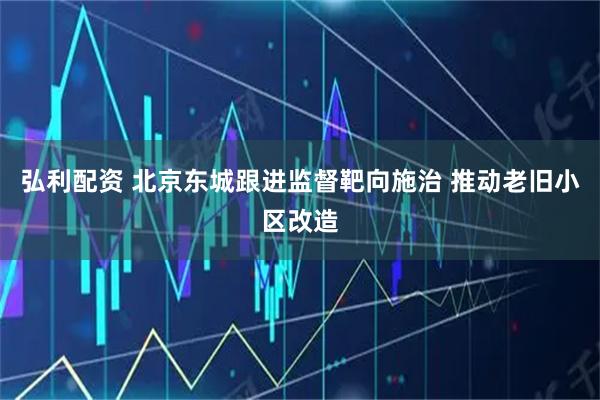 弘利配资 北京东城跟进监督靶向施治 推动老旧小区改造