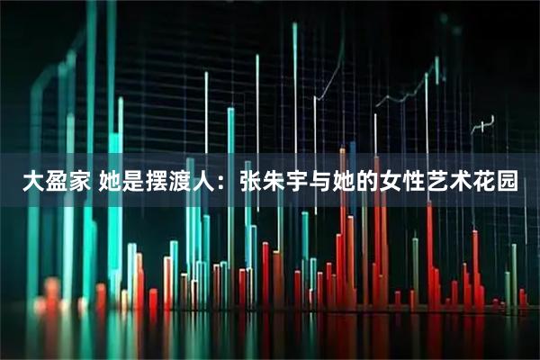 大盈家 她是摆渡人：张朱宇与她的女性艺术花园