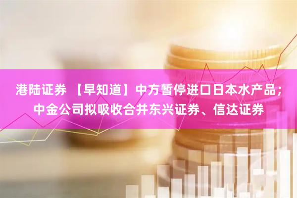 港陆证券 【早知道】中方暂停进口日本水产品；中金公司拟吸收合并东兴证券、信达证券