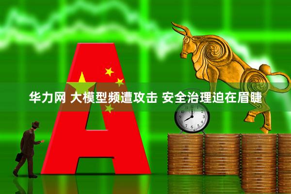 华力网 大模型频遭攻击 安全治理迫在眉睫