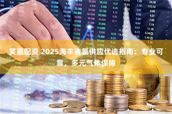 笑赢配资 2025海丰液氩供应优选指南：专业可靠，多元气体保障