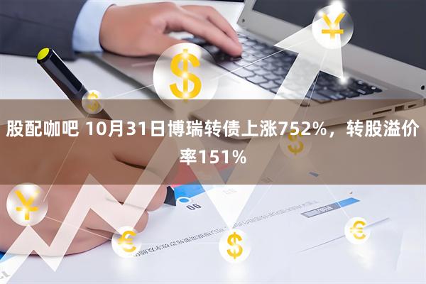 股配咖吧 10月31日博瑞转债上涨752%，转股溢价率151%