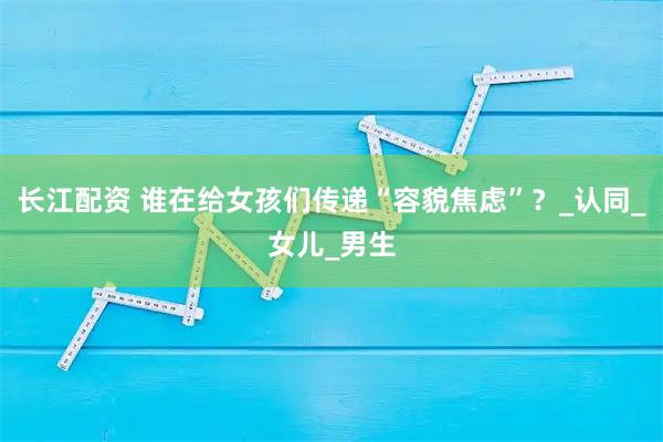 长江配资 谁在给女孩们传递“容貌焦虑”？_认同_女儿_男生