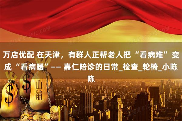 万店优配 在天津，有群人正帮老人把 “看病难” 变成 “看病暖”—— 嘉仁陪诊的日常_检查_轮椅_小陈