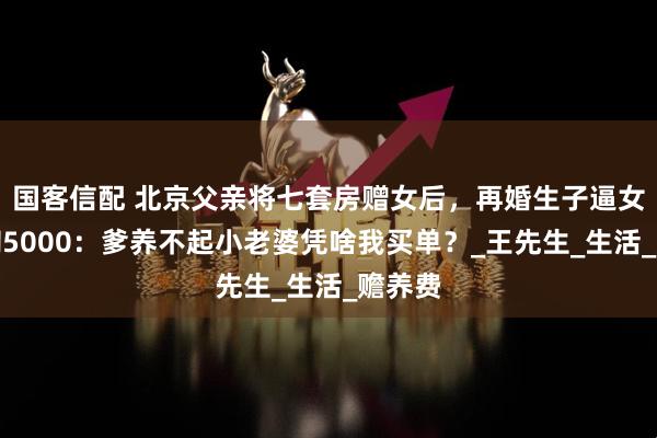 国客信配 北京父亲将七套房赠女后，再婚生子逼女儿月掏5000：爹养不起小老婆凭啥我买单？_王先生_生活_赡养费